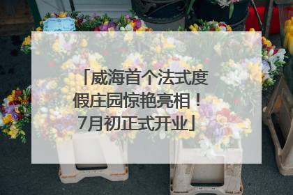 威海首个法式度假庄园惊艳亮相！7月初正式开业