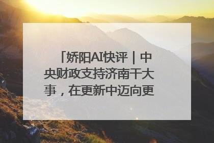 娇阳AI快评｜中央财政支持济南干大事，在更新中迈向更“新”的未来