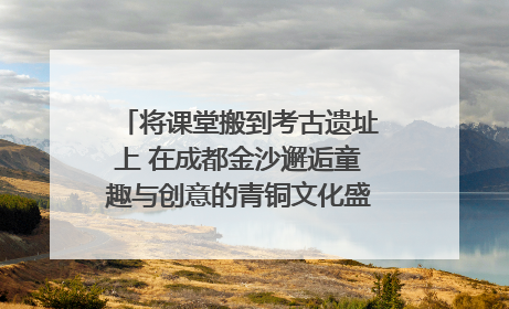 将课堂搬到考古遗址上 在成都金沙邂逅童趣与创意的青铜文化盛宴｜文化中国行