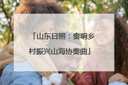 山东日照：奏响乡村振兴山海协奏曲