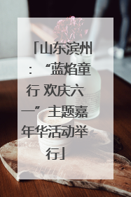 山东滨州：“蓝焰童行 欢庆六一”主题嘉年华活动举行