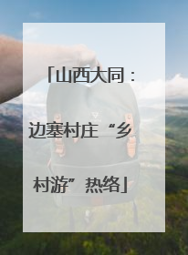 山西大同：边塞村庄“乡村游”热络