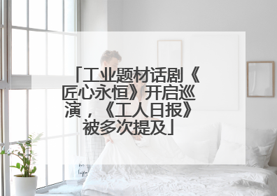 工业题材话剧《匠心永恒》开启巡演，《工人日报》被多次提及