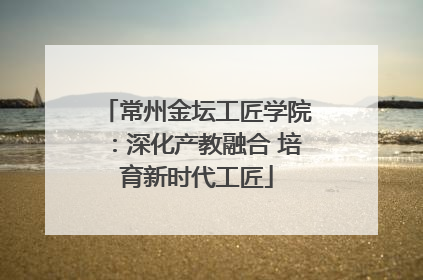 常州金坛工匠学院：深化产教融合 培育新时代工匠