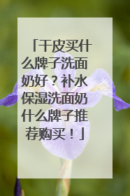 干皮买什么牌子洗面奶好？补水保湿洗面奶什么牌子推荐购买！