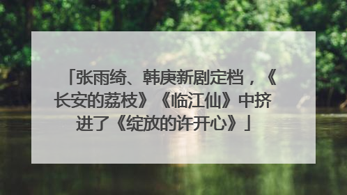 张雨绮、韩庚新剧定档，《长安的荔枝》《临江仙》中挤进了《绽放的许开心》