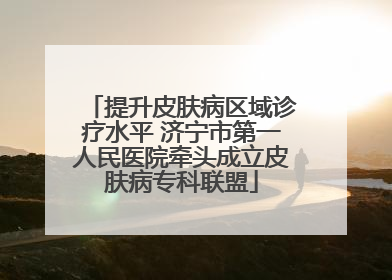 提升皮肤病区域诊疗水平 济宁市第一人民医院牵头成立皮肤病专科联盟