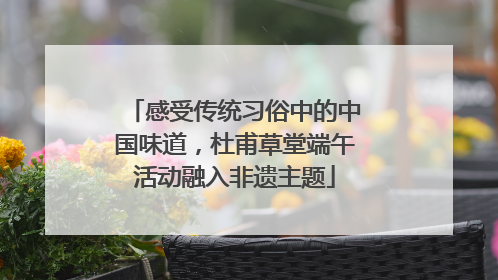 感受传统习俗中的中国味道，杜甫草堂端午活动融入非遗主题