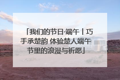 我们的节日·端午丨巧手承楚韵 体验楚人端午节里的浪漫与祈愿