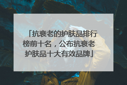 抗衰老的护肤品排行榜前十名，公布抗衰老护肤品十大有效品牌