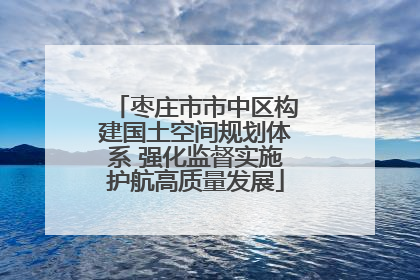 枣庄市市中区构建国土空间规划体系 强化监督实施护航高质量发展