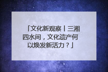 文化新观察丨三湘四水间，文化遗产何以焕发新活力？