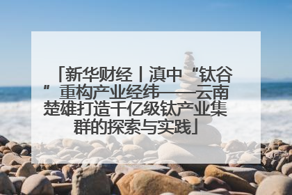 新华财经丨滇中“钛谷”重构产业经纬——云南楚雄打造千亿级钛产业集群的探索与实践