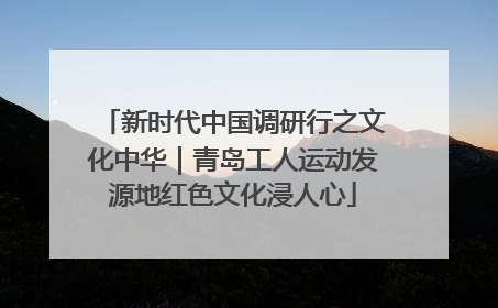 新时代中国调研行之文化中华｜青岛工人运动发源地红色文化浸人心