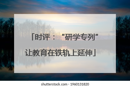 时评：“研学专列”让教育在铁轨上延伸