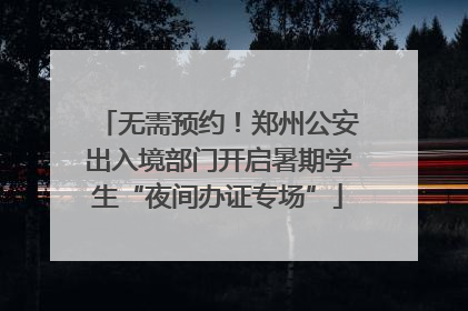 无需预约！郑州公安出入境部门开启暑期学生“夜间办证专场”