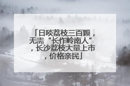 日啖荔枝三百颗，无需“长作岭南人”，长沙荔枝大量上市，价格亲民