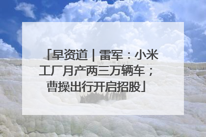 早资道｜雷军：小米工厂月产两三万辆车；曹操出行开启招股