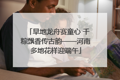 旱地龙舟赛童心 千粽飘香传古韵——河南多地花样迎端午