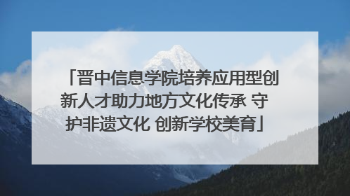晋中信息学院培养应用型创新人才助力地方文化传承 守护非遗文化 创新学校美育