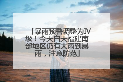 暴雨预警调整为Ⅳ级！今天白天福建南部地区仍有大雨到暴雨，注意防范