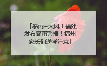 暴雨+大风！福建发布暴雨警报！福州家长们送考注意