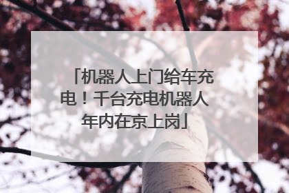 机器人上门给车充电！千台充电机器人年内在京上岗