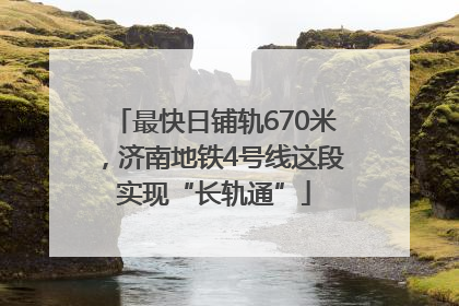 最快日铺轨670米，济南地铁4号线这段实现“长轨通”