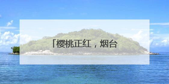 樱桃正红，烟台很甜！邀你“跟着樱桃去旅行”