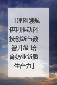 潘刚领航伊利推动科技创新与数智升级 培育奶业新质生产力