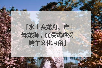 水上赛龙舟、岸上舞龙狮，沉浸式感受端午文化习俗
