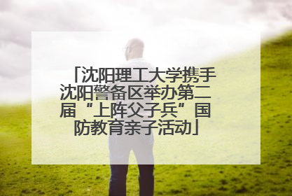 沈阳理工大学携手沈阳警备区举办第二届“上阵父子兵”国防教育亲子活动