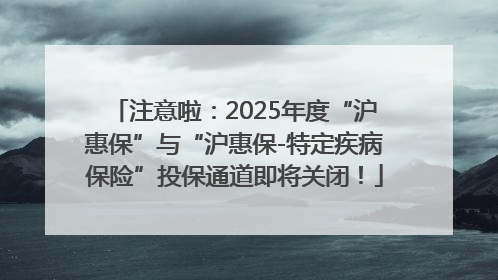 注意啦：2025年度“沪惠保”与“沪惠保-特定疾病保险”投保通道即将关闭！
