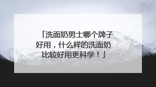 洗面奶男士哪个牌子好用，什么样的洗面奶比较好用更科学！