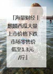 海量财经丨麒麟西瓜大量上市价格下跌 市场零售价低至1.3元/斤