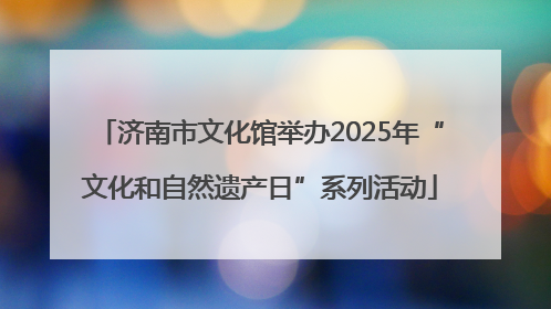 济南市文化馆举办2025年“文化和自然遗产日”系列活动