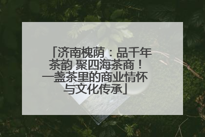 济南槐荫：品千年茶韵 聚四海茶商！一盏茶里的商业情怀与文化传承