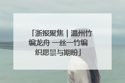 浙报聚焦｜温州竹编龙舟 一丝一竹编织愿景与期盼