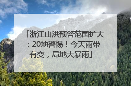 浙江山洪预警范围扩大：20地警惕！今天雨带有变，局地大暴雨