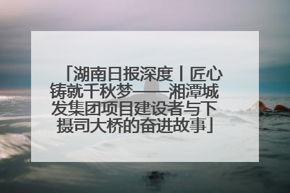 湖南日报深度丨匠心铸就千秋梦——湘潭城发集团项目建设者与下摄司大桥的奋进故事