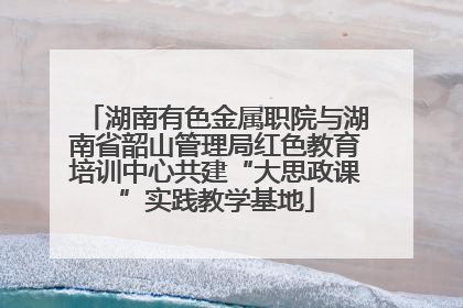 湖南有色金属职院与湖南省韶山管理局红色教育培训中心共建“大思政课”实践教学基地