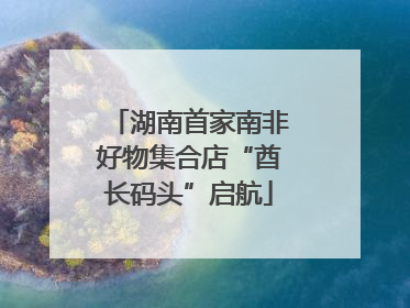 湖南首家南非好物集合店“酋长码头”启航