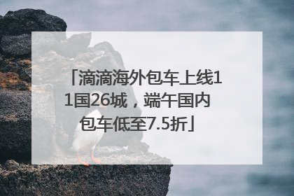 滴滴海外包车上线11国26城，端午国内包车低至7.5折
