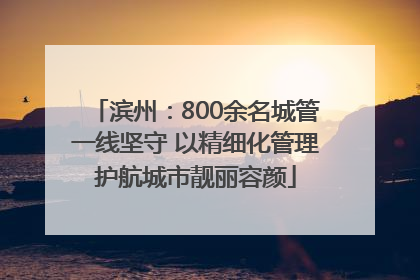 滨州：800余名城管一线坚守 以精细化管理护航城市靓丽容颜