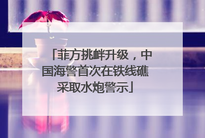 菲方挑衅升级，中国海警首次在铁线礁采取水炮警示