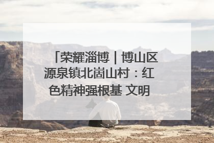 荣耀淄博｜博山区源泉镇北崮山村：红色精神强根基 文明新风润山乡