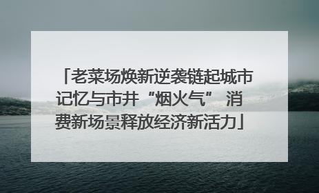 老菜场焕新逆袭链起城市记忆与市井“烟火气” 消费新场景释放经济新活力