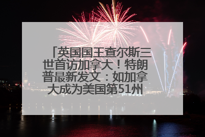 英国国王查尔斯三世首访加拿大！特朗普最新发文：如加拿大成为美国第51州可免费用“金穹”