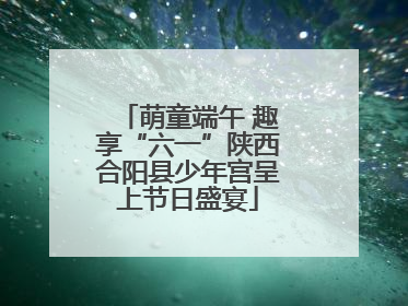 萌童端午 趣享“六一”陕西合阳县少年宫呈上节日盛宴