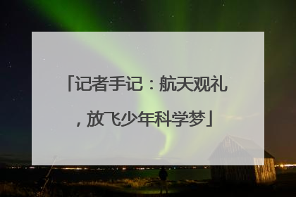 记者手记：航天观礼，放飞少年科学梦